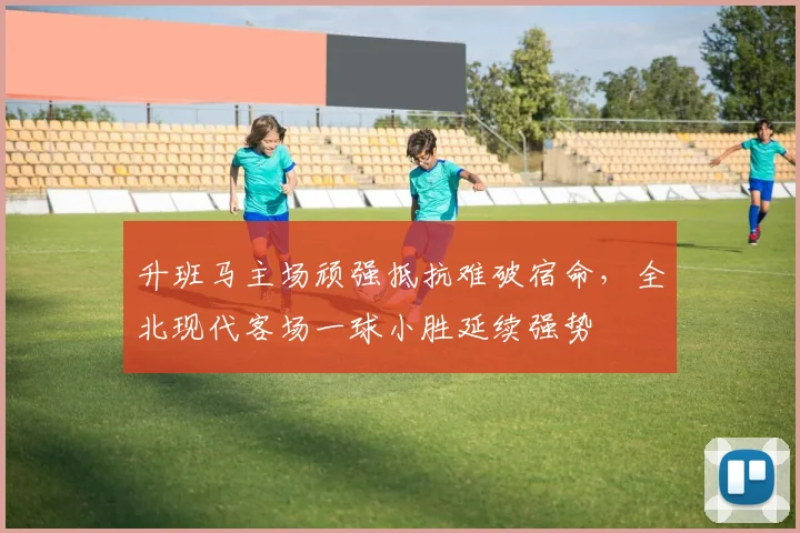 升班马主场顽强抵抗难破宿命，全北现代客场一球小胜延续强势