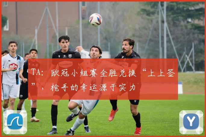 TA：欧冠小组赛全胜兑换“上上签”，枪手的幸运源于实力