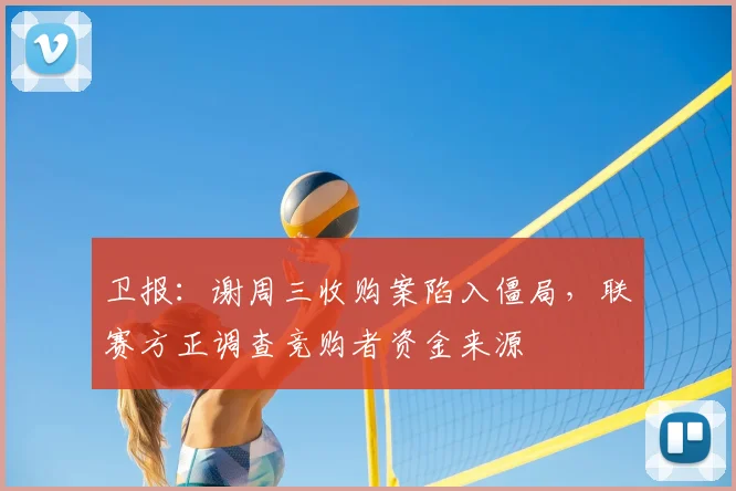 卫报：谢周三收购案陷入僵局，联赛方正调查竞购者资金来源