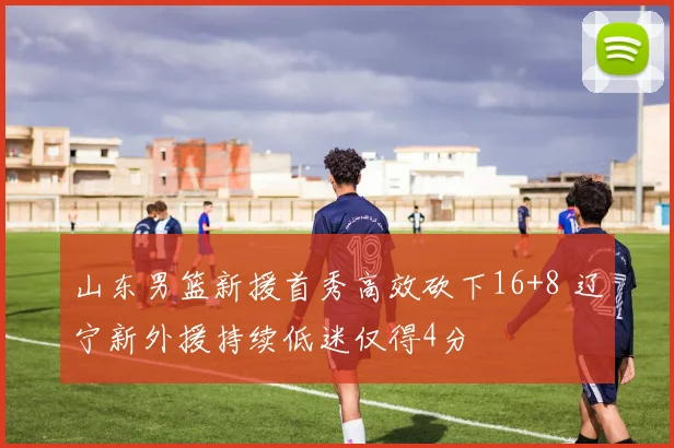 山东男篮新援首秀高效砍下16+8 辽宁新外援持续低迷仅得4分