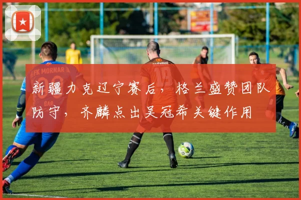 新疆力克辽宁赛后，格兰盛赞团队防守，齐麟点出吴冠希关键作用