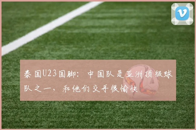 泰国U23国脚：中国队是亚洲顶级球队之一，和他们交手很愉快