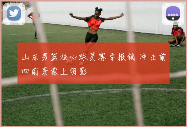 山东男篮核心球员赛季报销 冲击前四前景蒙上阴影