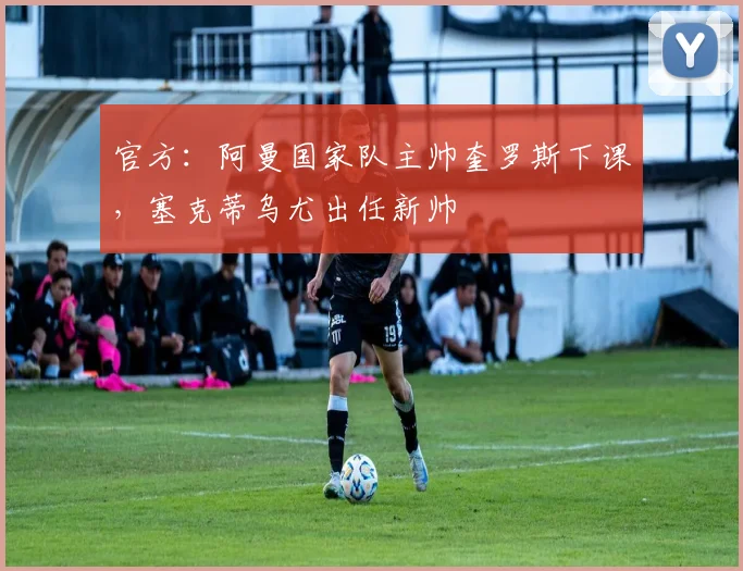 官方：阿曼国家队主帅奎罗斯下课，塞克蒂乌尤出任新帅
