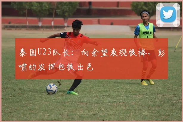 泰国U23队长：向余望表现很棒，彭啸的发挥也很出色