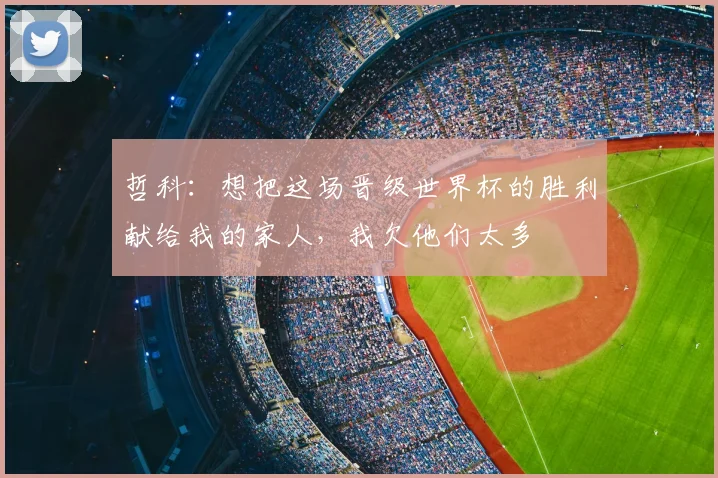 哲科：想把这场晋级世界杯的胜利献给我的家人，我欠他们太多
