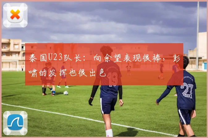 泰国U23队长：向余望表现很棒，彭啸的发挥也很出色
