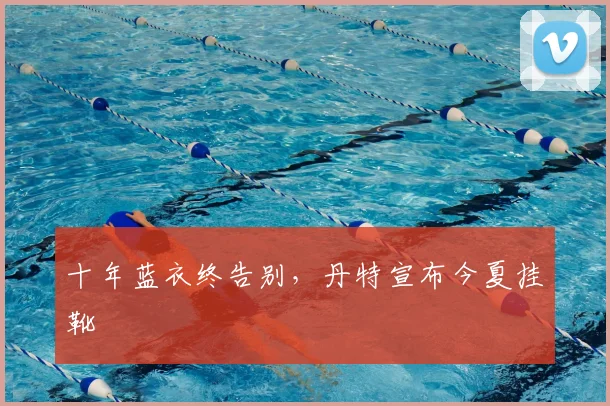 十年蓝衣终告别，丹特宣布今夏挂靴