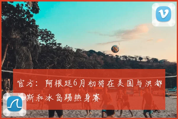 官方：阿根廷6月初将在美国与洪都拉斯和冰岛踢热身赛