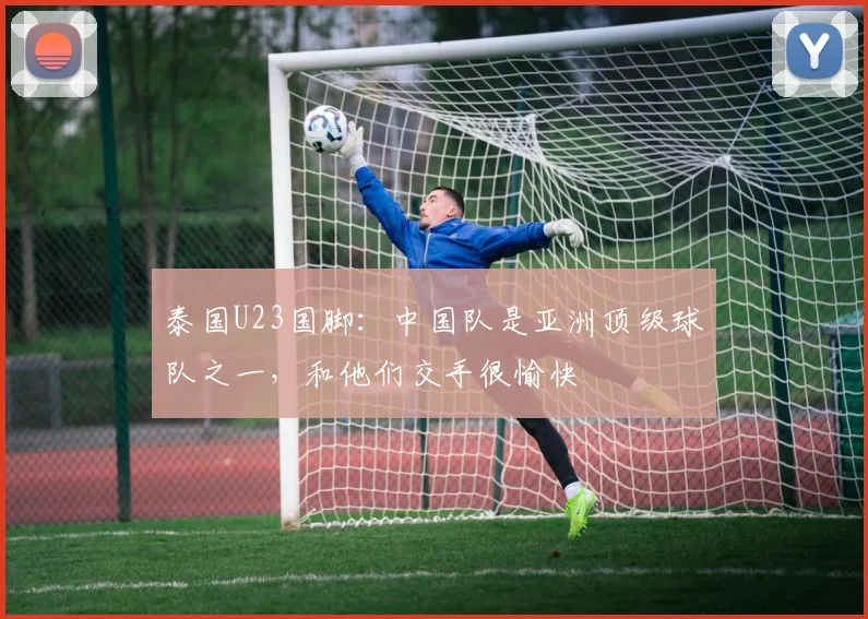 泰国U23国脚：中国队是亚洲顶级球队之一，和他们交手很愉快