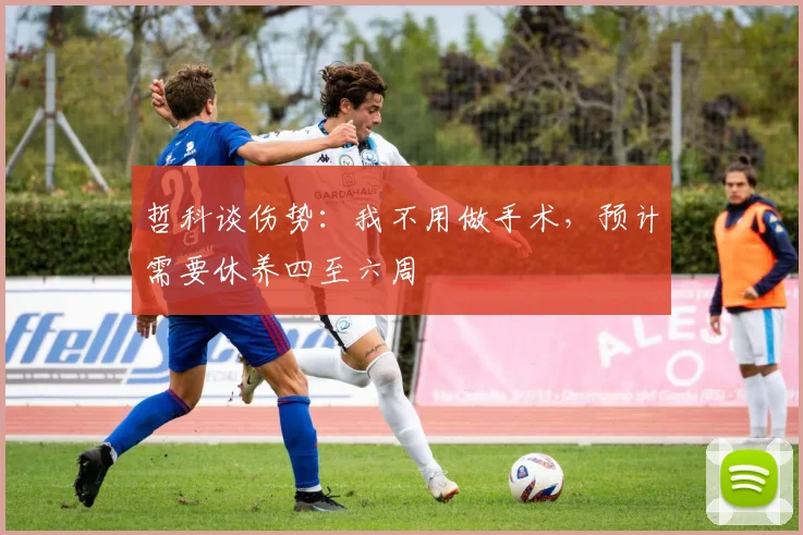 哲科谈伤势：我不用做手术，预计需要休养四至六周