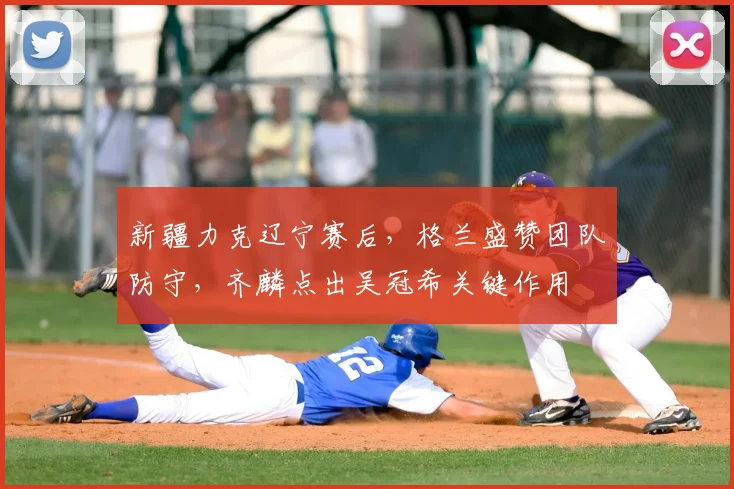 新疆力克辽宁赛后，格兰盛赞团队防守，齐麟点出吴冠希关键作用