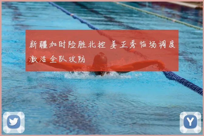 新疆加时险胜北控 姜正秀临场调度激活全队攻防
